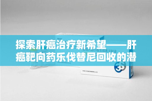 江门探索肝癌治疗新希望——肝癌靶向药乐伐替尼回收的潜力与未来