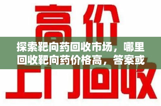 江门探索靶向药回收市场，哪里回收靶向药价格高，答案或许出乎你的意料