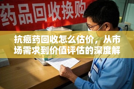 江门抗癌药回收怎么估价，从市场需求到价值评估的深度解析
