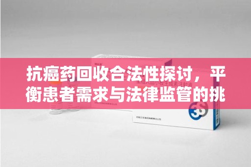 江门抗癌药回收合法性探讨，平衡患者需求与法律监管的挑战