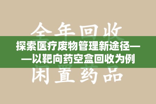 江门探索医疗废物管理新途径——以靶向药空盒回收为例