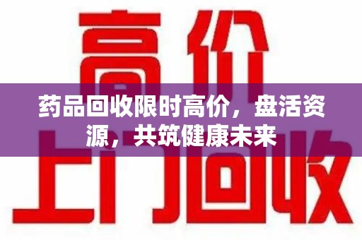 江门药品回收限时高价，盘活资源，共筑健康未来