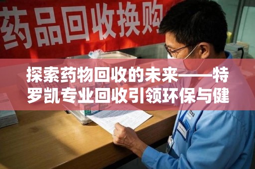 江门探索药物回收的未来——特罗凯专业回收引领环保与健康的双重革新