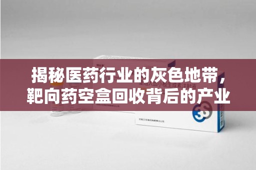 江门揭秘医药行业的灰色地带，靶向药空盒回收背后的产业链