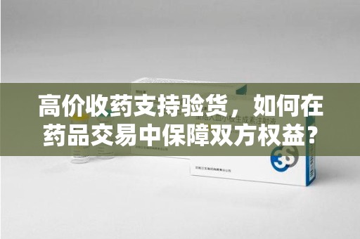 江门高价收药支持验货，如何在药品交易中保障双方权益？