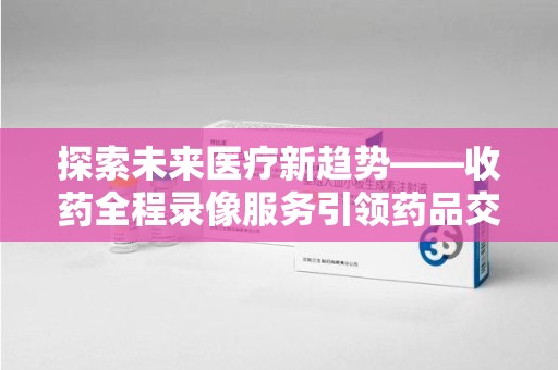江门探索未来医疗新趋势——收药全程录像服务引领药品交付安全新篇章