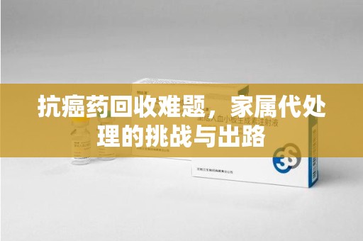 江门抗癌药回收难题，家属代处理的挑战与出路