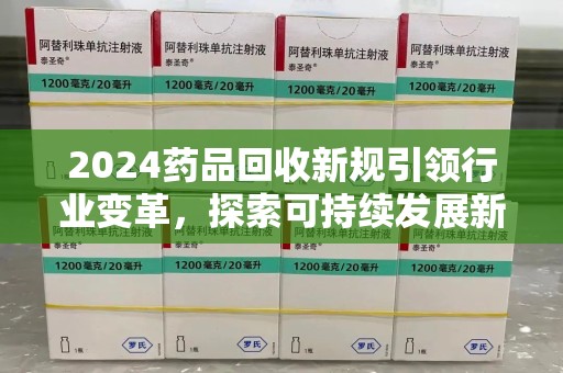 江门2024药品回收新规引领行业变革，探索可持续发展新路径
