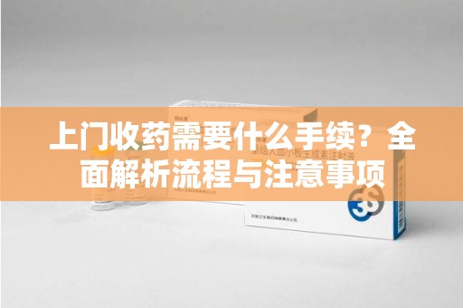 江门上门收药需要什么手续？全面解析流程与注意事项