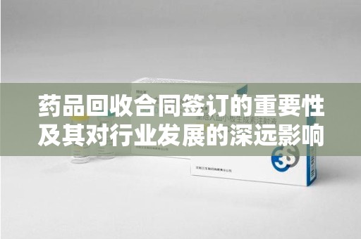 江门药品回收合同签订的重要性及其对行业发展的深远影响