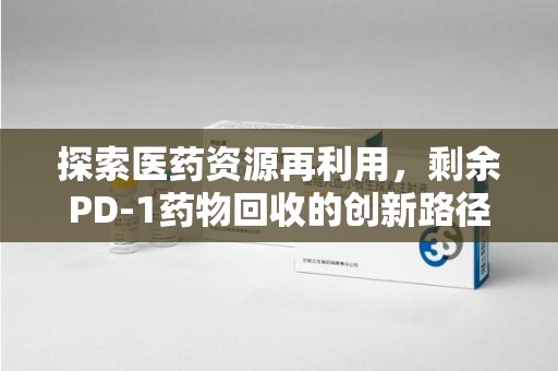 江门探索医药资源再利用，剩余PD-1药物回收的创新路径与社会价值