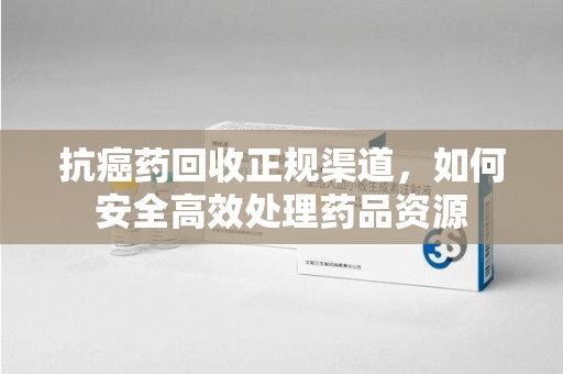 江门抗癌药回收正规渠道，如何安全高效处理药品资源