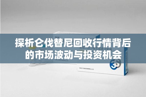 江门探析仑伐替尼回收行情背后的市场波动与投资机会