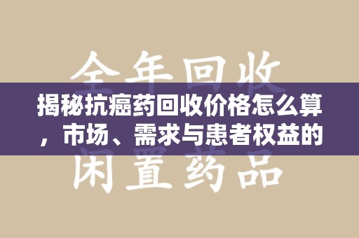 江门揭秘抗癌药回收价格怎么算，市场、需求与患者权益的平衡之道