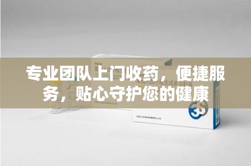 江门专业团队上门收药，便捷服务，贴心守护您的健康