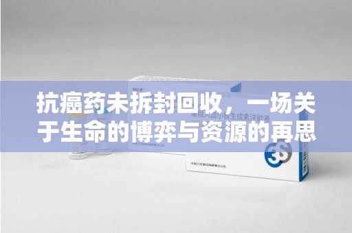 江门抗癌药未拆封回收，一场关于生命的博弈与资源的再思考