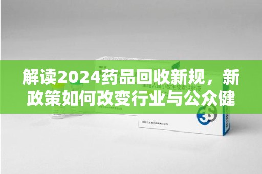 江门解读2024药品回收新规，新政策如何改变行业与公众健康