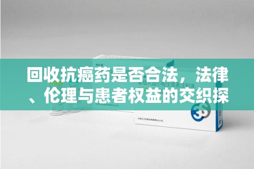 江门回收抗癌药是否合法，法律、伦理与患者权益的交织探讨