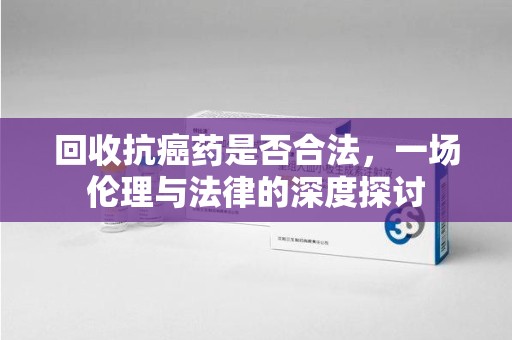 江门回收抗癌药是否合法，一场伦理与法律的深度探讨