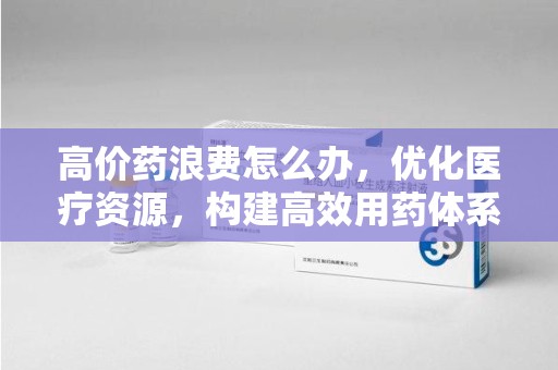 江门高价药浪费怎么办，优化医疗资源，构建高效用药体系