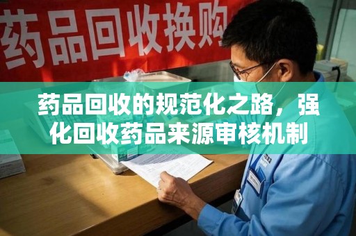 江门药品回收的规范化之路，强化回收药品来源审核机制
