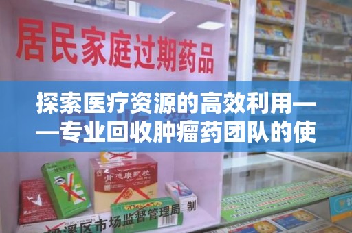 江门探索医疗资源的高效利用——专业回收肿瘤药团队的使命与实践
