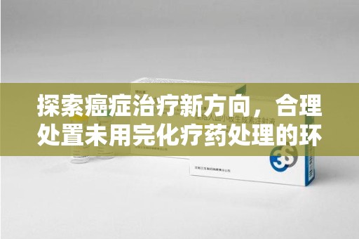 江门探索癌症治疗新方向，合理处置未用完化疗药处理的环保路径