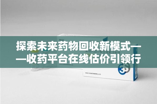 江门探索未来药物回收新模式——收药平台在线估价引领行业变革