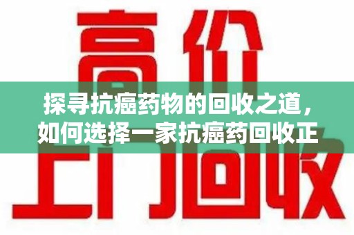 江门探寻抗癌药物的回收之道，如何选择一家抗癌药回收正规公司？