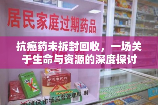 江门抗癌药未拆封回收，一场关于生命与资源的深度探讨