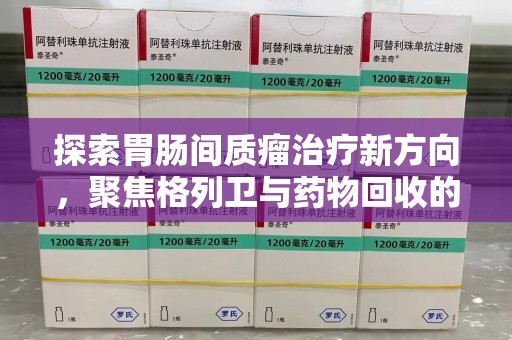江门探索胃肠间质瘤治疗新方向，聚焦格列卫与药物回收的未来