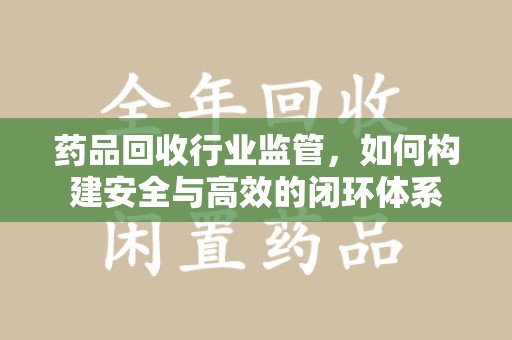 江门药品回收行业监管，如何构建安全与高效的闭环体系