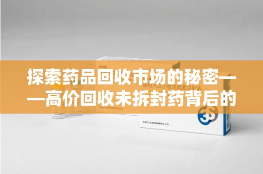 江门探索药品回收市场的秘密——高价回收未拆封药背后的商业逻辑与社会影响