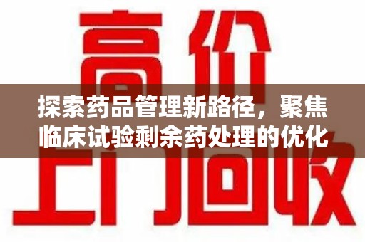 江门探索药品管理新路径，聚焦临床试验剩余药处理的优化策略