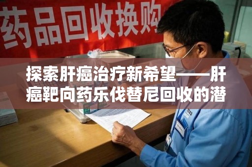 江门探索肝癌治疗新希望——肝癌靶向药乐伐替尼回收的潜力与价值