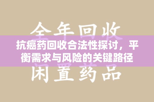 江门抗癌药回收合法性探讨，平衡需求与风险的关键路径