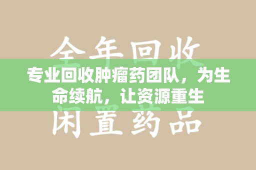 江门专业回收肿瘤药团队，为生命续航，让资源重生