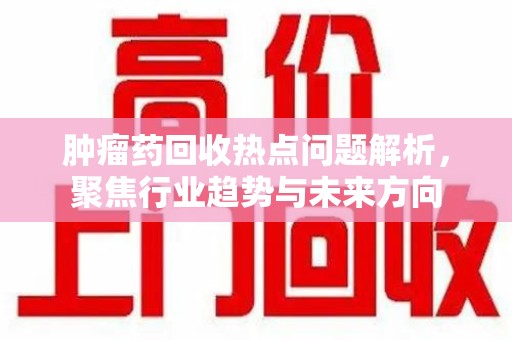 江门肿瘤药回收热点问题解析，聚焦行业趋势与未来方向
