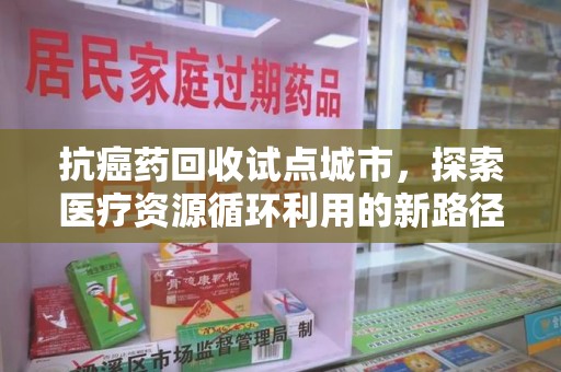 江门抗癌药回收试点城市，探索医疗资源循环利用的新路径