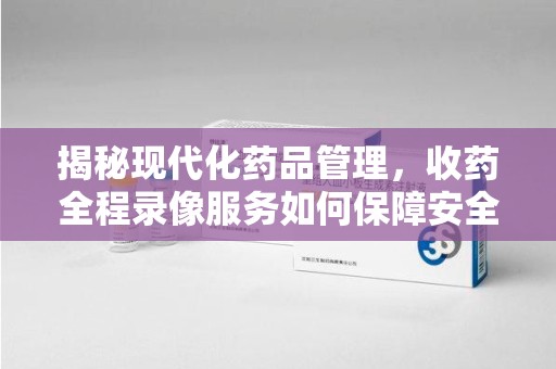 江门揭秘现代化药品管理，收药全程录像服务如何保障安全与透明